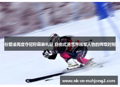 谷爱凌再度夺冠称霸崇礼站 自由式滑雪界领军人物的辉煌时刻 谷爱凌再度夺冠称霸崇礼站 自由式滑雪界领军人物的辉煌时刻