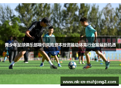 青少年足球俱乐部吸引风险资本投资推动体育行业发展新机遇