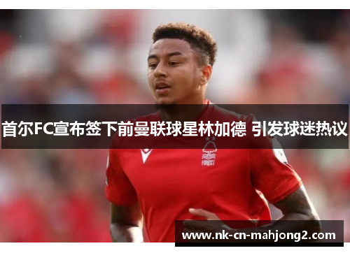 首尔FC宣布签下前曼联球星林加德 引发球迷热议