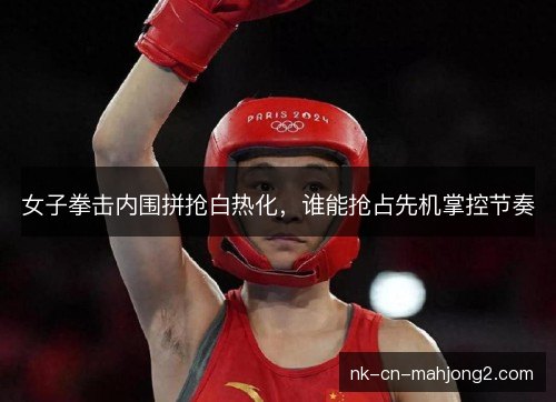 女子拳击内围拼抢白热化，谁能抢占先机掌控节奏